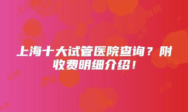 上海十大试管医院查询?附收费明细介绍!