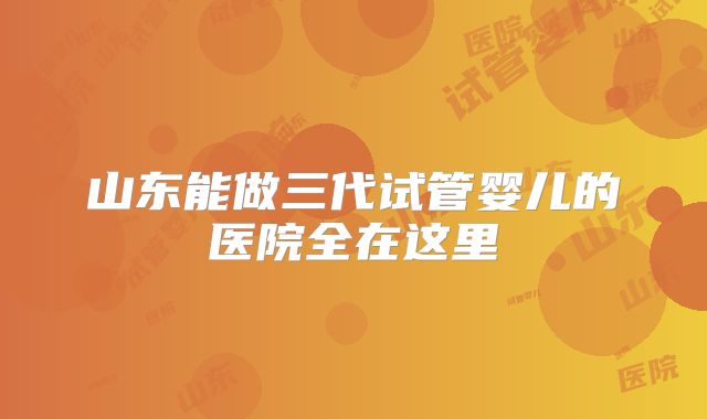 山东能做三代试管婴儿的医院全在这里