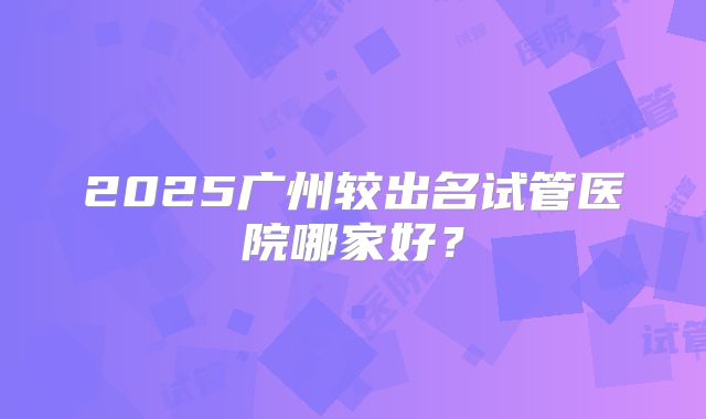 2025广州较出名试管医院哪家好?