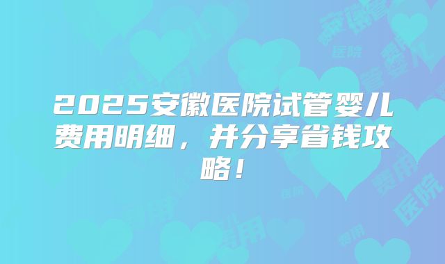 2025安徽医院试管婴儿费用明细,并分享省钱攻略!