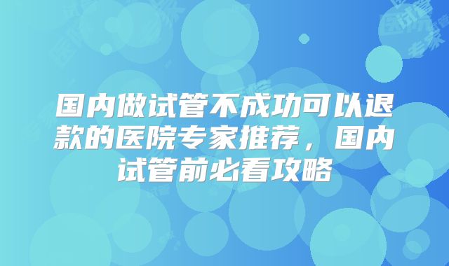 国内做试管不成功可以退款的医院专家推荐,国内试管前必看攻略