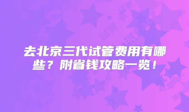 去北京三代试管费用有哪些?附省钱攻略一览!