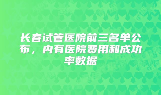 长春试管医院前三名单公布，内有医院费用和成功率数据