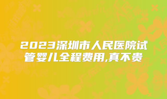 2023深圳市人民医院试管婴儿全程费用,真不贵