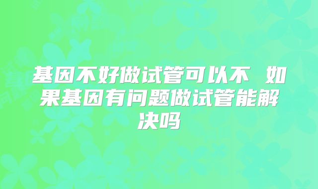 基因不好做试管可以不 如果基因有问题做试管能解决吗