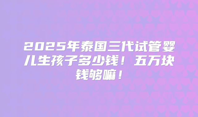 2025年泰国三代试管婴儿生孩子多少钱!五万块钱够嘛!
