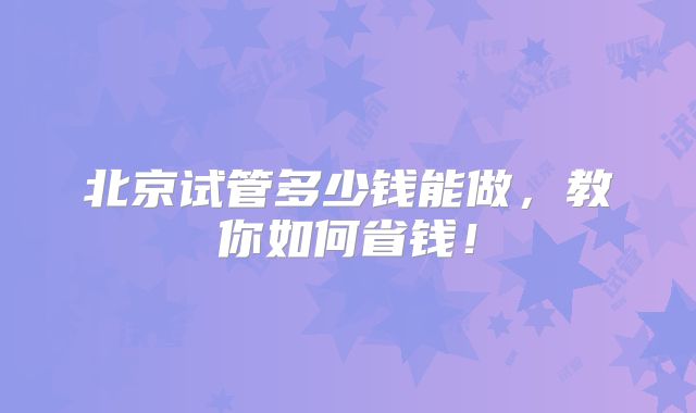 北京试管多少钱能做,教你如何省钱!