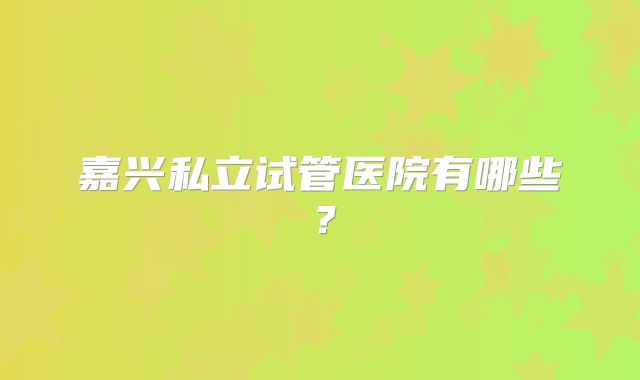 嘉兴私立试管医院有哪些?
