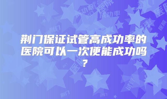 荆门保证试管高成功率的医院可以一次便能成功吗？