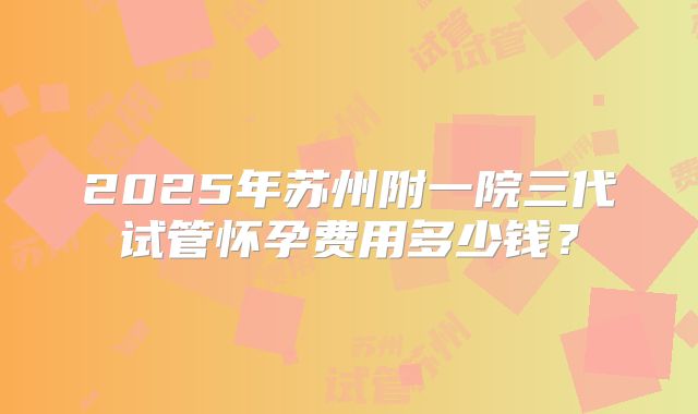 2025年苏州附一院三代试管怀孕费用多少钱?