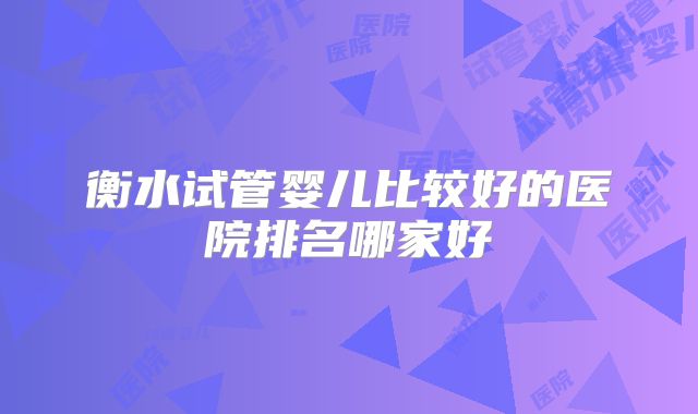 衡水试管婴儿比较好的医院排名哪家好