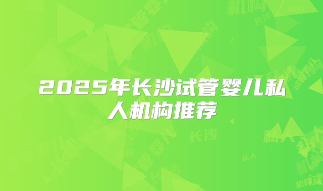 2025年长沙试管婴儿私人机构推荐
