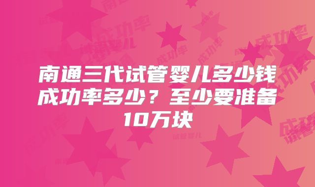 南通三代试管婴儿多少钱成功率多少?至少要准备10万块