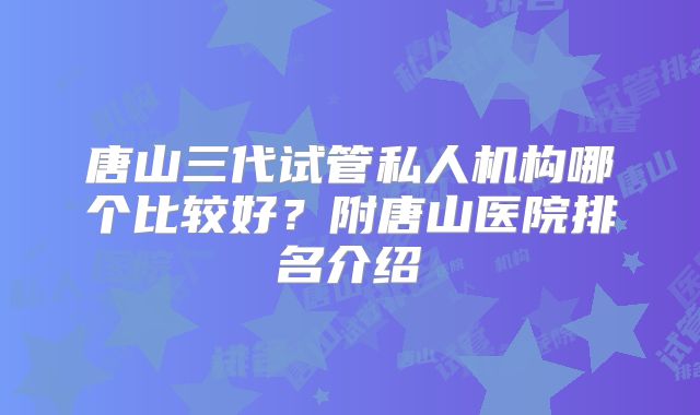 唐山三代试管私人机构哪个比较好?附唐山医院排名介绍