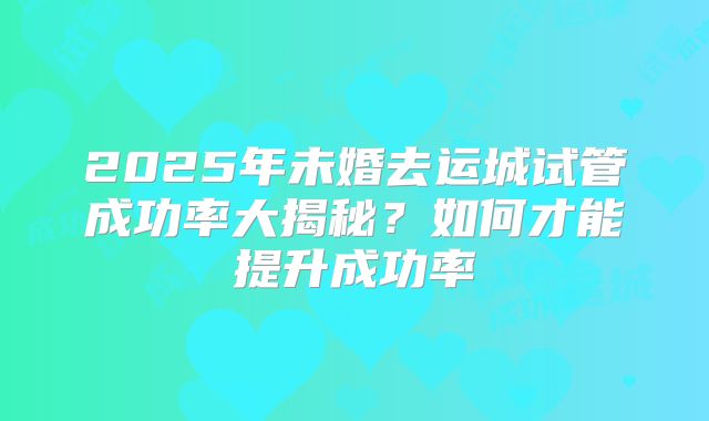 2025年未婚去运城试管成功率大揭秘?如何才能提升成功率