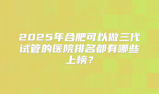 2025年合肥可以做三代试管的医院排名都有哪些上榜?
