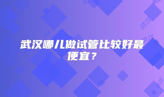 武汉哪儿做试管比较好最便宜?