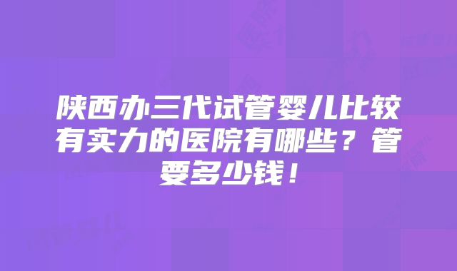 陕西办三代试管婴儿比较有实力的医院有哪些?管要多少钱!