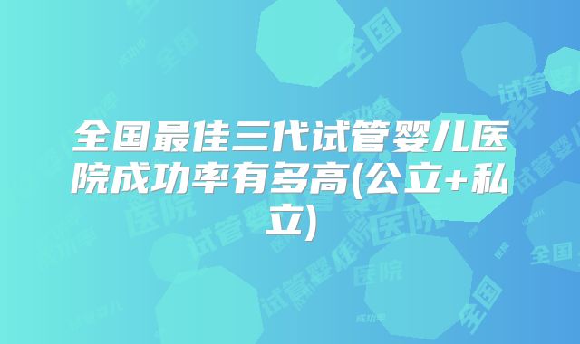 全国最佳三代试管婴儿医院成功率有多高(公立+私立)