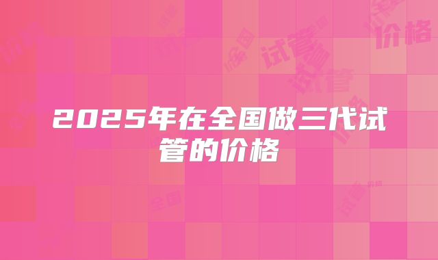 2025年在全国做三代试管的价格