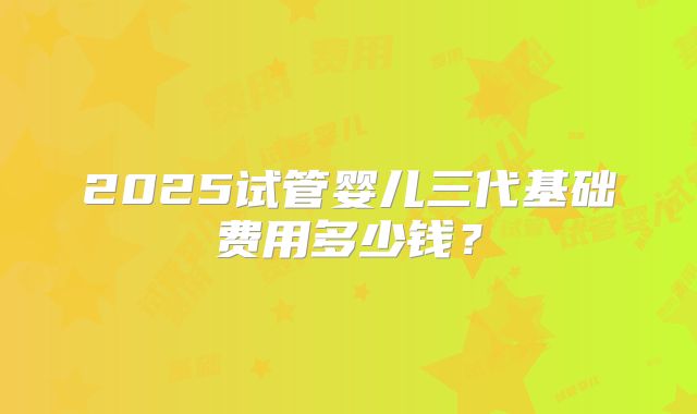 2025试管婴儿三代基础费用多少钱?