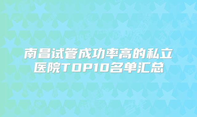 南昌试管成功率高的私立医院TOP10名单汇总