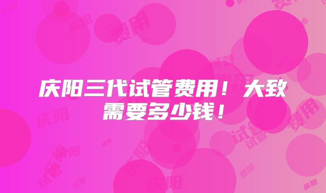 庆阳三代试管费用！大致需要多少钱！