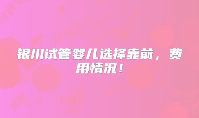 银川试管婴儿选择靠前,费用情况!