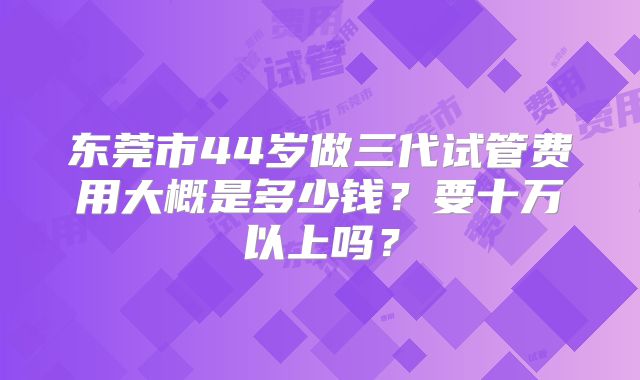 东莞市44岁做三代试管费用大概是多少钱?要十万以上吗?