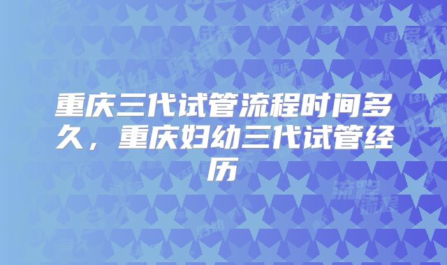 重庆三代试管流程时间多久，重庆妇幼三代试管经历