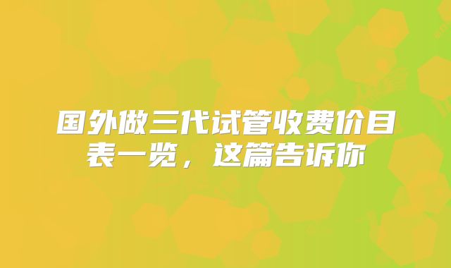 国外做三代试管收费价目表一览，这篇告诉你