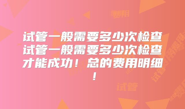 试管一般需要多少次检查试管一般需要多少次检查才能成功!总的费用明细!