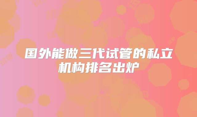 国外能做三代试管的私立机构排名出炉