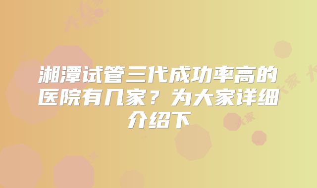 湘潭试管三代成功率高的医院有几家？为大家详细介绍下