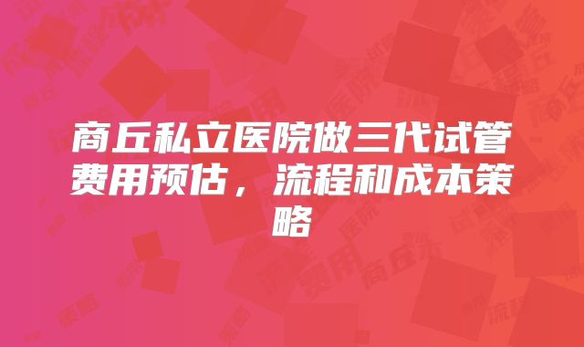 商丘私立医院做三代试管费用预估，流程和成本策略
