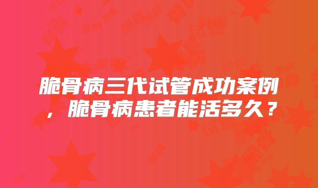 脆骨病三代试管成功案例，脆骨病患者能活多久？