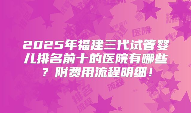 2025年福建三代试管婴儿排名前十的医院有哪些?附费用流程明细!