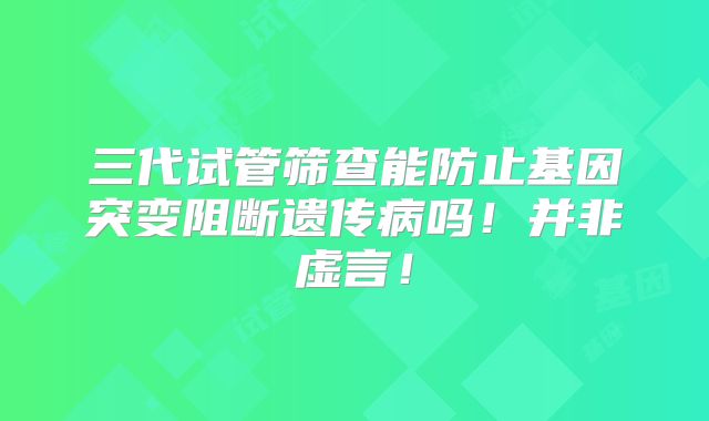 三代试管筛查能防止基因突变阻断遗传病吗!并非虚言!