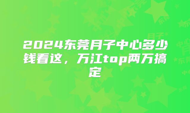 2024东莞月子中心多少钱看这，万江top两万搞定