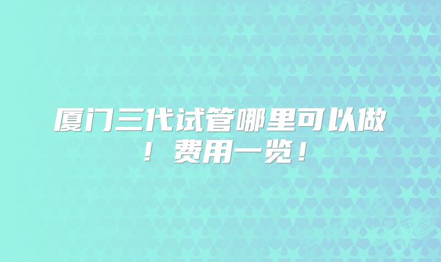 厦门三代试管哪里可以做!费用一览!