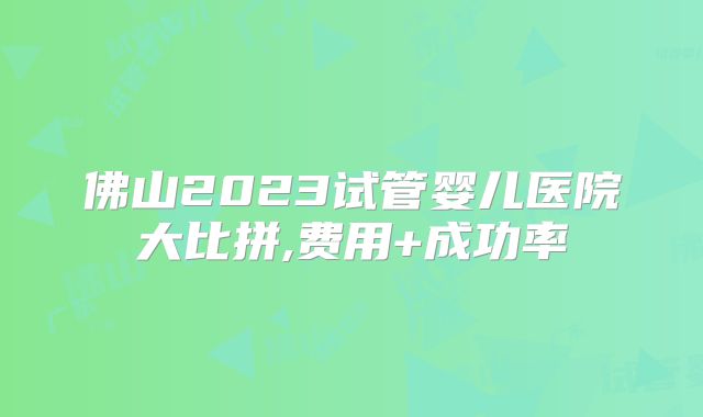 佛山2023试管婴儿医院大比拼,费用+成功率