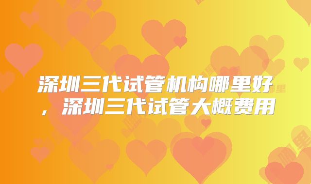 深圳三代试管机构哪里好,深圳三代试管大概费用
