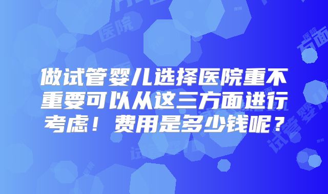 做试管婴儿选择医院重不重要可以从这三方面进行考虑!费用是多少钱呢?