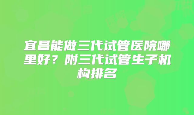 宜昌能做三代试管医院哪里好?附三代试管生子机构排名