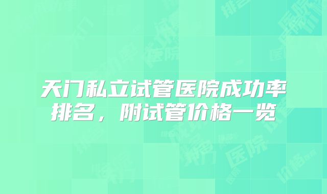 天门私立试管医院成功率排名,附试管价格一览