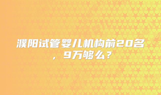濮阳试管婴儿机构前20名，9万够么？