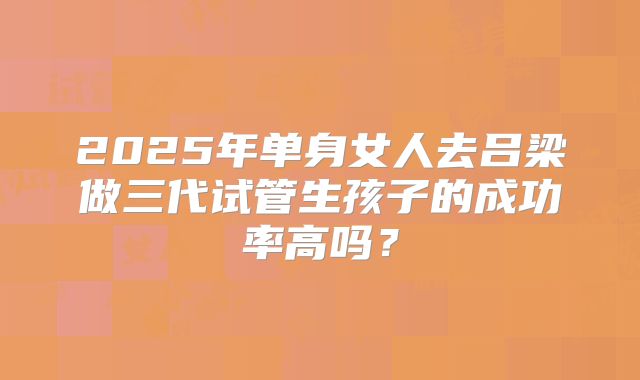 2025年单身女人去吕梁做三代试管生孩子的成功率高吗？