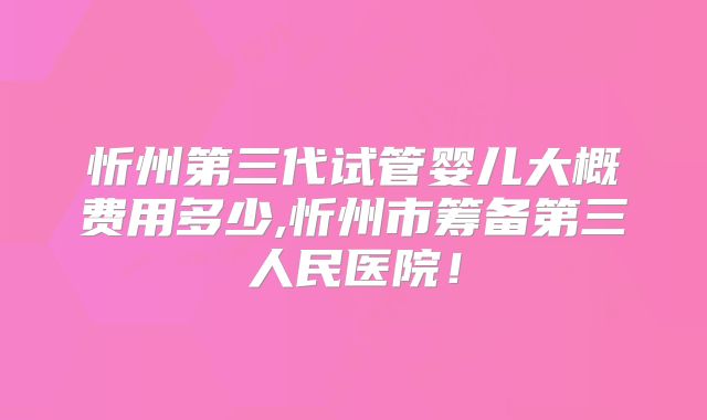 忻州第三代试管婴儿大概费用多少,忻州市筹备第三人民医院!