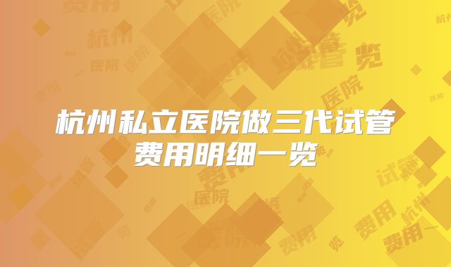杭州私立医院做三代试管费用明细一览