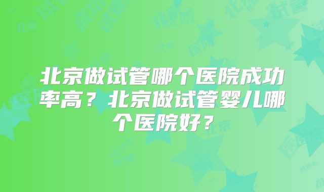 北京做试管哪个医院成功率高？北京做试管婴儿哪个医院好？